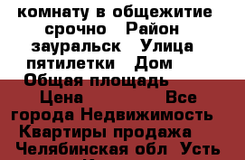 комнату в общежитие  срочно › Район ­ зауральск › Улица ­ пятилетки › Дом ­ 7 › Общая площадь ­ 12 › Цена ­ 200 000 - Все города Недвижимость » Квартиры продажа   . Челябинская обл.,Усть-Катав г.